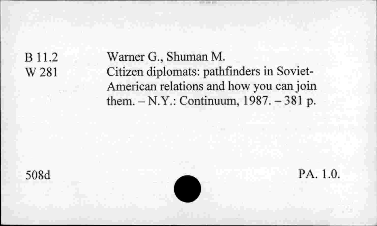 ﻿B 11.2
W281
Warner G., Shuman M.
Citizen diplomats: pathfinders in Soviet-American relations and how you can join them. -N.Y.: Continuum, 1987. -381 p.
508d
PA. 1.0.